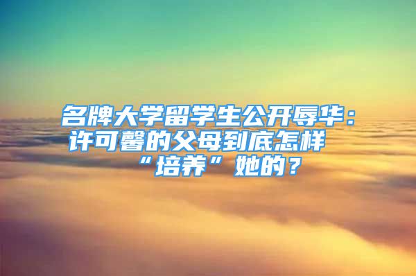 名牌大学留学生公开辱华：许可馨的父母到底怎样“培养”她的？