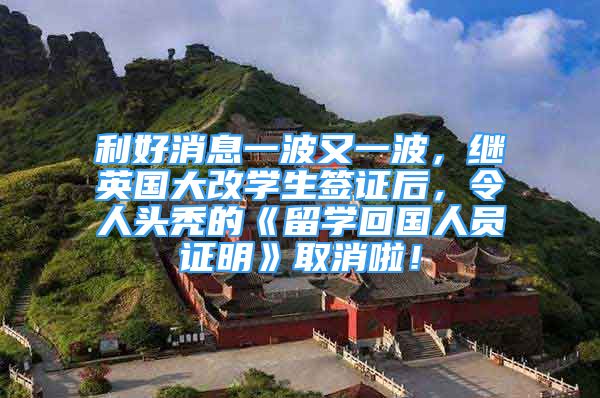 利好消息一波又一波，继英国大改学生签证后，令人头秃的《留学回国人员证明》取消啦！