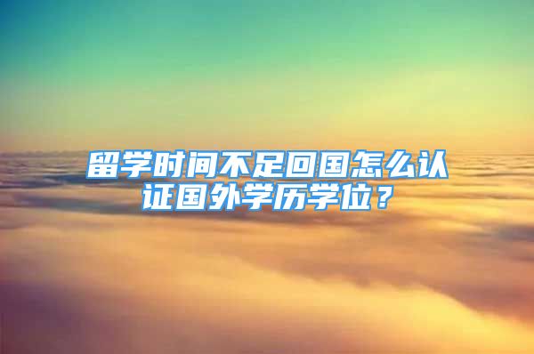 留学时间不足回国怎么认证国外学历学位？