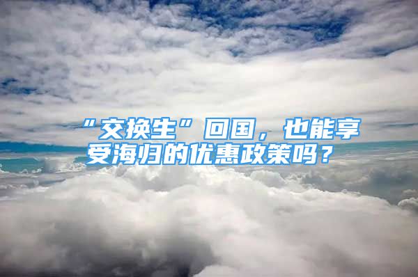 “交换生”回国，也能享受海归的优惠政策吗？