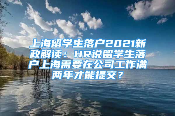 上海留学生落户2021新政解读：HR说留学生落户上海需要在公司工作满两年才能提交？