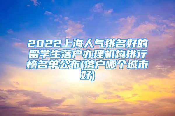 2022上海人气排名好的留学生落户办理机构排行榜名单公布(落户哪个城市好)