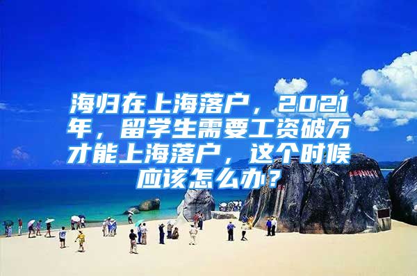 海归在上海落户，2021年，留学生需要工资破万才能上海落户，这个时候应该怎么办？