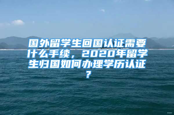 国外留学生回国认证需要什么手续，2020年留学生归国如何办理学历认证？