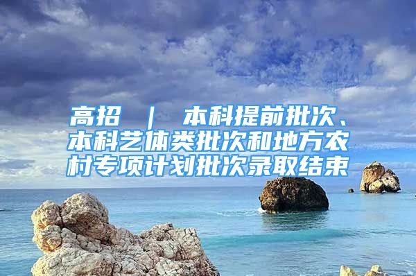 高招 ｜ 本科提前批次、本科艺体类批次和地方农村专项计划批次录取结束