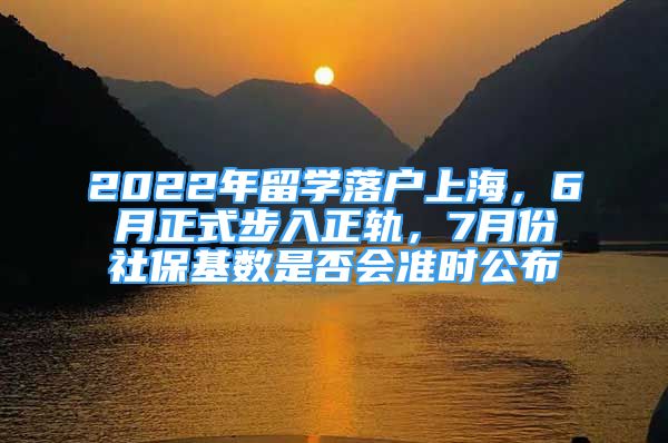 2022年留学落户上海，6月正式步入正轨，7月份社保基数是否会准时公布