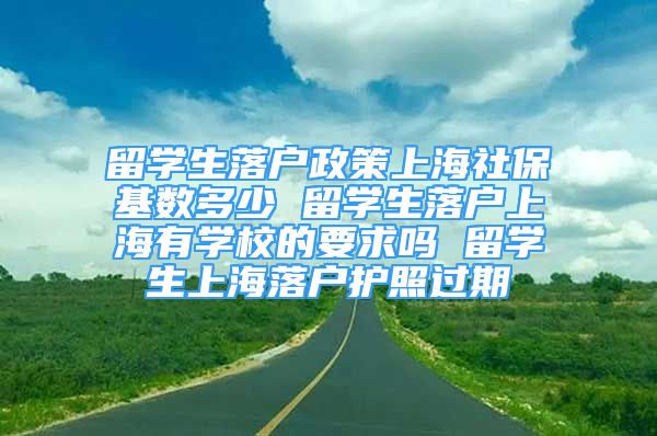 留学生落户政策上海社保基数多少 留学生落户上海有学校的要求吗 留学生上海落户护照过期