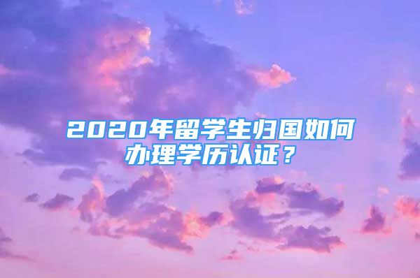 2020年留学生归国如何办理学历认证？