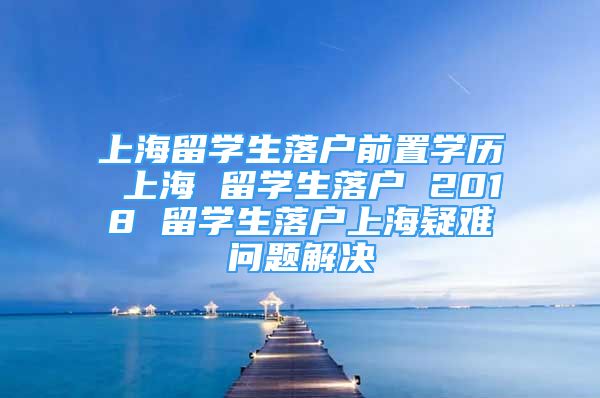 上海留学生落户前置学历 上海 留学生落户 2018 留学生落户上海疑难问题解决