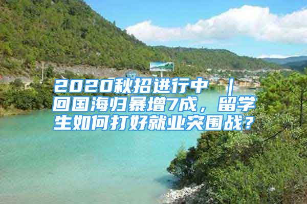 2020秋招进行中 ｜ 回国海归暴增7成，留学生如何打好就业突围战？