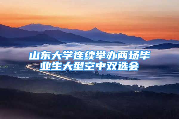 山东大学连续举办两场毕业生大型空中双选会