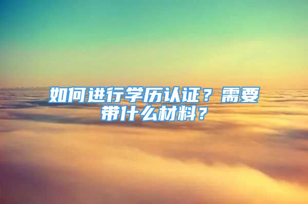 如何进行学历认证？需要带什么材料？