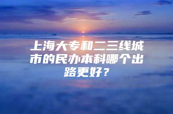 上海大专和二三线城市的民办本科哪个出路更好？