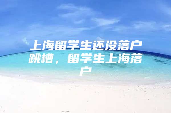 上海留学生还没落户跳槽，留学生上海落户