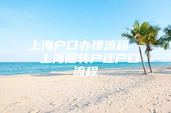 上海户口办理流程 - 上海居转户迁户口流程