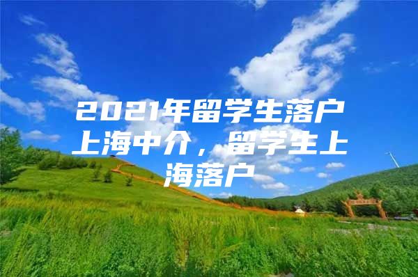 2021年留学生落户上海中介，留学生上海落户