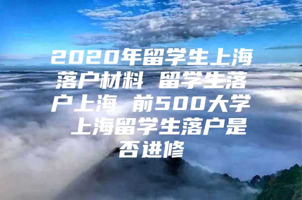 2020年留学生上海落户材料 留学生落户上海 前500大学 上海留学生落户是否进修