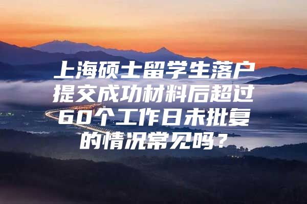 上海硕士留学生落户提交成功材料后超过60个工作日未批复的情况常见吗？