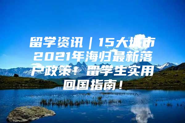 留学资讯｜15大城市2021年海归最新落户政策！留学生实用回国指南！