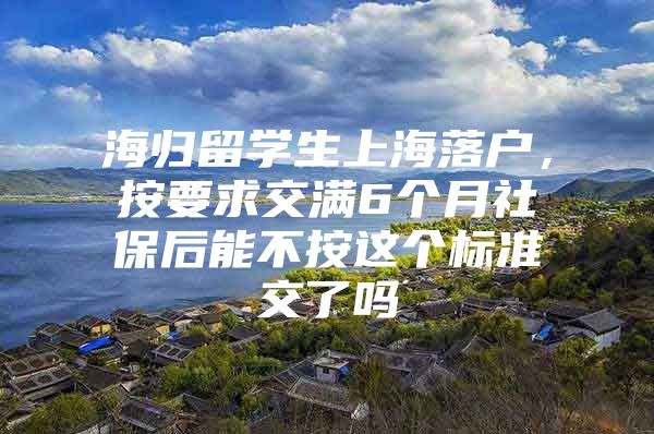 海归留学生上海落户，按要求交满6个月社保后能不按这个标准交了吗