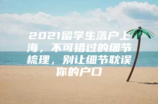 2021留学生落户上海，不可错过的细节梳理，别让细节耽误你的户口