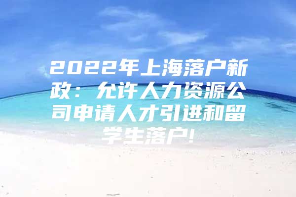 2022年上海落户新政：允许人力资源公司申请人才引进和留学生落户!