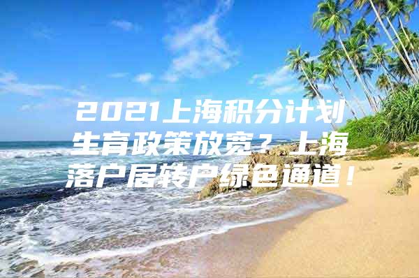 2021上海积分计划生育政策放宽？上海落户居转户绿色通道！