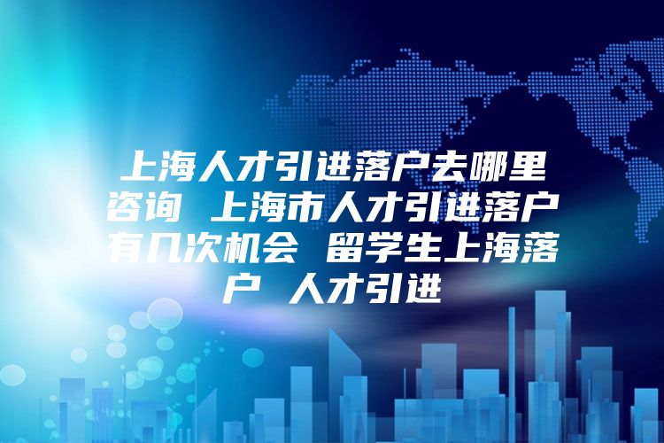 上海人才引进落户去哪里咨询 上海市人才引进落户有几次机会 留学生上海落户 人才引进