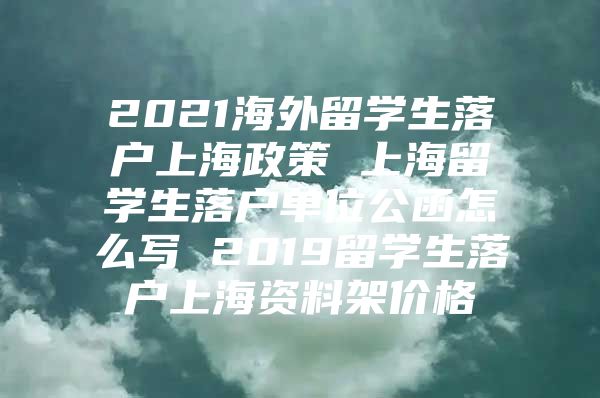 2021海外留学生落户上海政策 上海留学生落户单位公函怎么写 2019留学生落户上海资料架价格