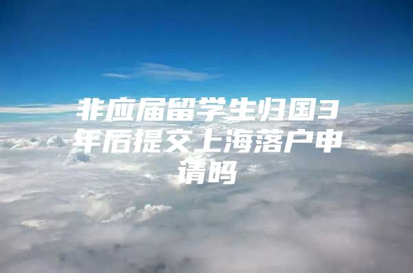 非应届留学生归国3年后提交上海落户申请吗