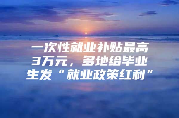 一次性就业补贴最高3万元，多地给毕业生发“就业政策红利”