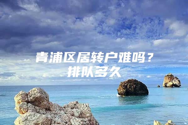 青浦区居转户难吗？排队多久