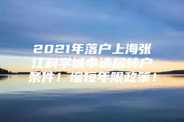 2021年落户上海张江科学城申请居转户条件！缩短年限政策！