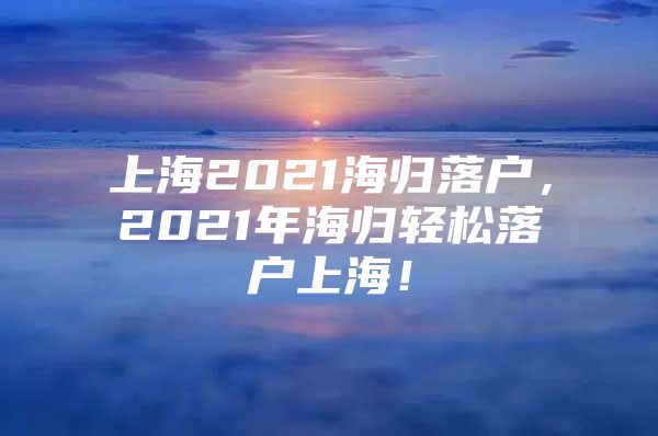 上海2021海归落户，2021年海归轻松落户上海！