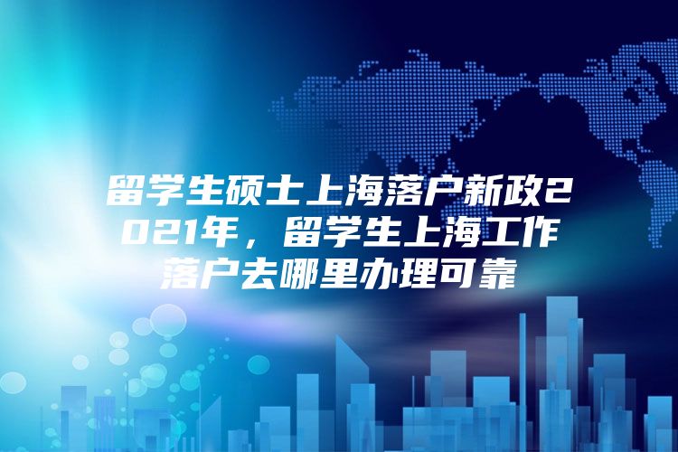 留学生硕士上海落户新政2021年，留学生上海工作落户去哪里办理可靠