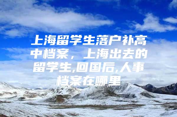 上海留学生落户补高中档案，上海出去的留学生,回国后,人事档案在哪里