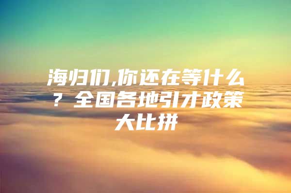 海归们,你还在等什么？全国各地引才政策大比拼