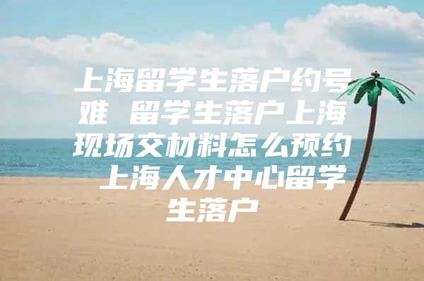 上海留学生落户约号难 留学生落户上海现场交材料怎么预约 上海人才中心留学生落户