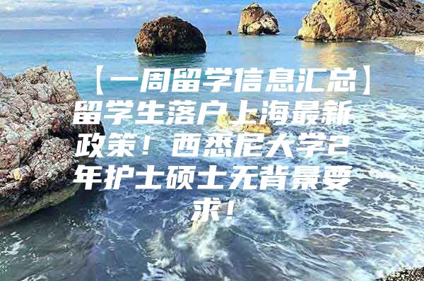 【一周留学信息汇总】留学生落户上海最新政策！西悉尼大学2年护士硕士无背景要求！