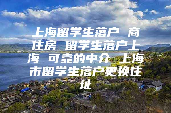 上海留学生落户 商住房 留学生落户上海 可靠的中介 上海市留学生落户更换住址