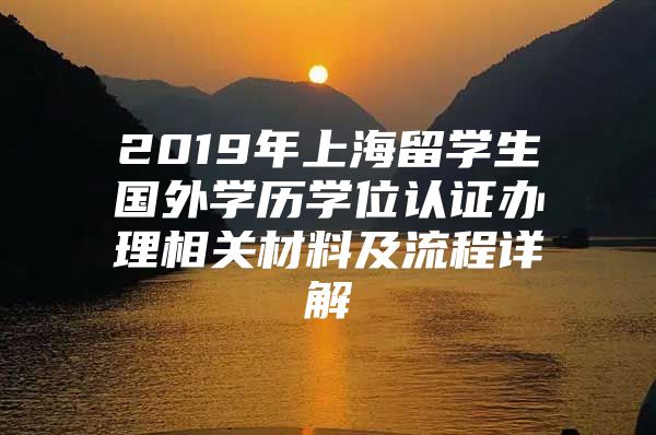 2019年上海留学生国外学历学位认证办理相关材料及流程详解