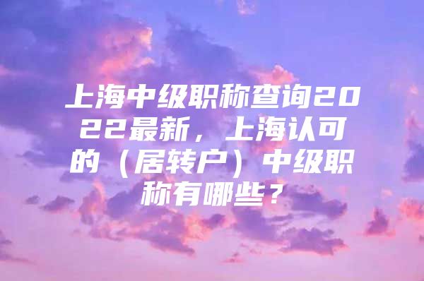 上海中级职称查询2022最新，上海认可的（居转户）中级职称有哪些？