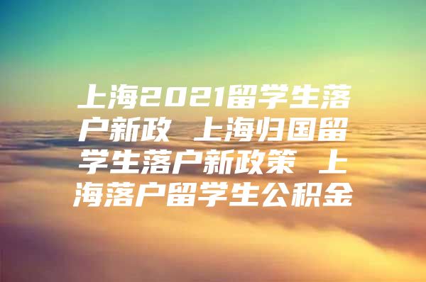 上海2021留学生落户新政 上海归国留学生落户新政策 上海落户留学生公积金