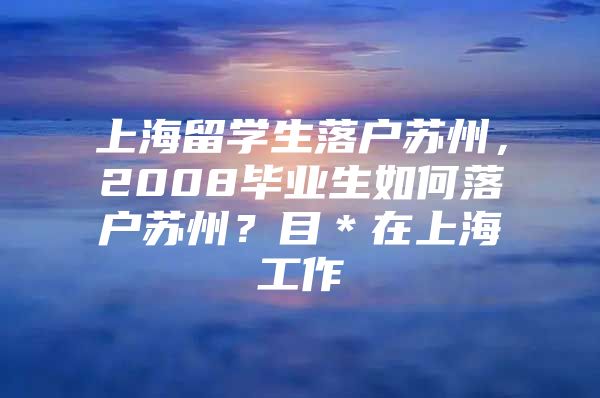 上海留学生落户苏州，2008毕业生如何落户苏州？目＊在上海工作