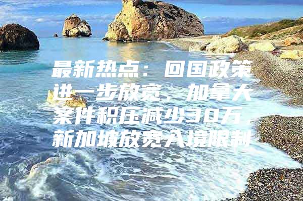 最新热点：回国政策进一步放宽，加拿大案件积压减少30万，新加坡放宽入境限制