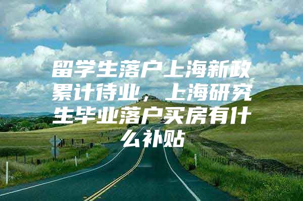 留学生落户上海新政累计待业，上海研究生毕业落户买房有什么补贴