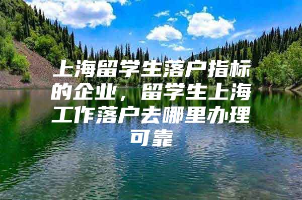 上海留学生落户指标的企业，留学生上海工作落户去哪里办理可靠