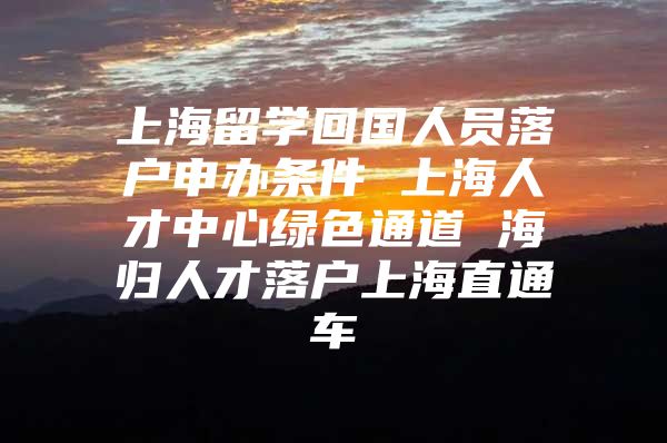 上海留学回国人员落户申办条件 上海人才中心绿色通道 海归人才落户上海直通车