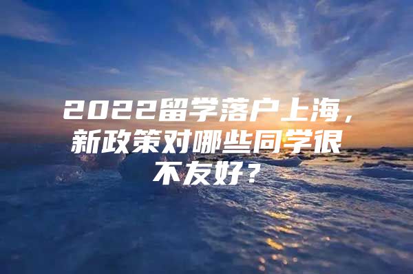 2022留学落户上海，新政策对哪些同学很不友好？