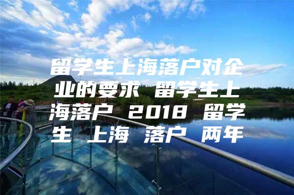 留学生上海落户对企业的要求 留学生上海落户 2018 留学生 上海 落户 两年